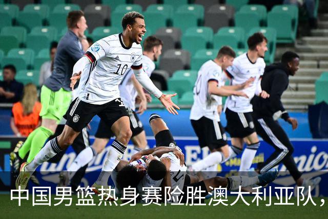 中国男篮热身赛险胜澳大利亚队，王俊杰23分崔永熙状态回升